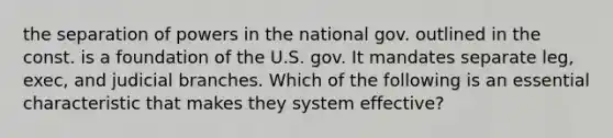 the separation of powers in the national gov. outlined in the const. is a foundation of the U.S. gov. It mandates separate leg, exec, and judicial branches. Which of the following is an essential characteristic that makes they system effective?