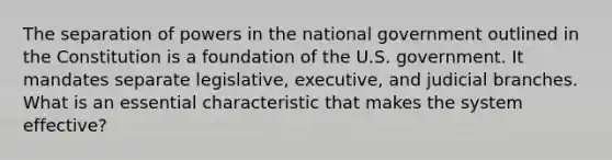 The separation of powers in the national government outlined in the Constitution is a foundation of the U.S. government. It mandates separate legislative, executive, and judicial branches. What is an essential characteristic that makes the system effective?