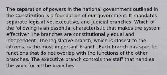 The separation of powers in the national government outlined in the Constitution is a foundation of our government. It mandates separate legislative, executive, and judicial branches. Which of the following is an essential characteristic that makes the system effective? The branches are constitutionally equal and independent. The legislative branch, which is closest to the citizens, is the most important branch. Each branch has specific functions that do not overlap with the functions of the other branches. <a href='https://www.questionai.com/knowledge/kBllUhZHhd-the-executive-branch' class='anchor-knowledge'>the executive branch</a> controls the staff that handles the work for all the branches.