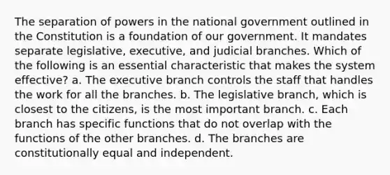 The separation of powers in the national government outlined in the Constitution is a foundation of our government. It mandates separate legislative, executive, and judicial branches. Which of the following is an essential characteristic that makes the system effective? a. <a href='https://www.questionai.com/knowledge/kBllUhZHhd-the-executive-branch' class='anchor-knowledge'>the executive branch</a> controls the staff that handles the work for all the branches. b. The legislative branch, which is closest to the citizens, is the most important branch. c. Each branch has specific functions that do not overlap with the functions of the other branches. d. The branches are constitutionally equal and independent.