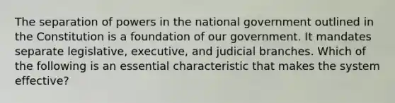 The separation of powers in the national government outlined in the Constitution is a foundation of our government. It mandates separate legislative, executive, and judicial branches. Which of the following is an essential characteristic that makes the system effective?