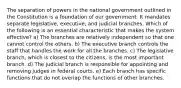 The separation of powers in the national government outlined in the Constitution is a foundation of our government. It mandates separate legislative, executive, and judicial branches. Which of the following is an essential characteristic that makes the system effective? a) The branches are relatively independent so that one cannot control the others. b) The executive branch controls the staff that handles the work for all the branches. c) The legislative branch, which is closest to the citizens, is the most important branch. d) The judicial branch is responsible for appointing and removing judges in federal courts. e) Each branch has specific functions that do not overlap the functions of other branches.