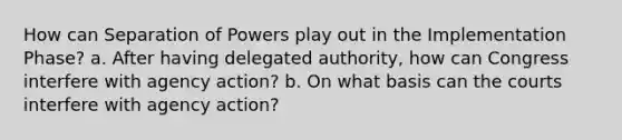 How can Separation of Powers play out in the Implementation Phase? a. After having delegated authority, how can Congress interfere with agency action? b. On what basis can the courts interfere with agency action?