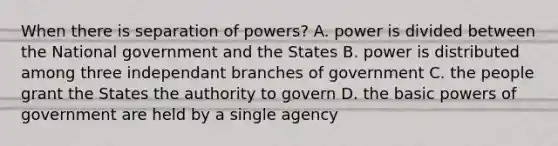 When there is separation of powers? A. power is divided between the National government and the States B. power is distributed among three independant branches of government C. the people grant the States the authority to govern D. the basic powers of government are held by a single agency