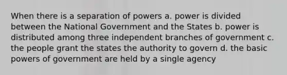 When there is a separation of powers a. power is divided between the National Government and the States b. power is distributed among three independent branches of government c. the people grant the states the authority to govern d. the basic powers of government are held by a single agency