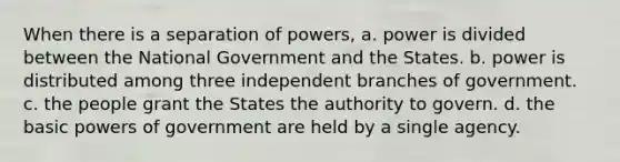 When there is a separation of powers, a. power is divided between the National Government and the States. b. power is distributed among three independent branches of government. c. the people grant the States the authority to govern. d. the basic powers of government are held by a single agency.