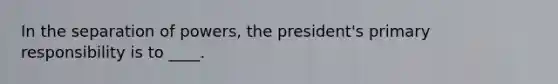 In the separation of powers, the president's primary responsibility is to ____.