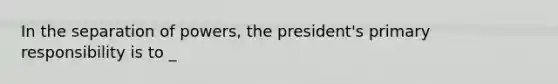 In the separation of powers, the president's primary responsibility is to _