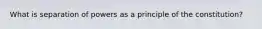 What is separation of powers as a principle of the constitution?