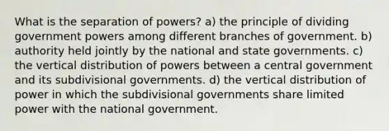 What is the separation of powers? a) the principle of dividing government powers among different branches of government. b) authority held jointly by the national and state governments. c) the vertical distribution of powers between a central government and its subdivisional governments. d) the vertical distribution of power in which the subdivisional governments share limited power with the national government.