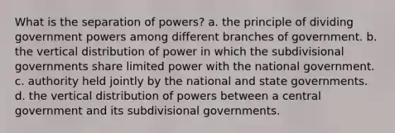 What is the separation of powers? a. the principle of dividing government powers among different branches of government. b. the vertical distribution of power in which the subdivisional governments share limited power with the national government. c. authority held jointly by the national and state governments. d. the vertical distribution of powers between a central government and its subdivisional governments.