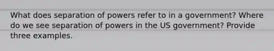 What does separation of powers refer to in a government? Where do we see separation of powers in the US government? Provide three examples.