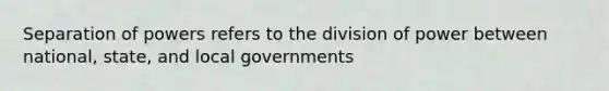 Separation of powers refers to the division of power between national, state, and local governments