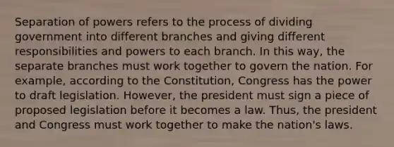 Separation of powers refers to the process of dividing government into different branches and giving different responsibilities and powers to each branch. In this way, the separate branches must work together to govern the nation. For example, according to the Constitution, Congress has the power to draft legislation. However, the president must sign a piece of proposed legislation before it becomes a law. Thus, the president and Congress must work together to make the nation's laws.