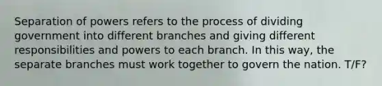 Separation of powers refers to the process of dividing government into different branches and giving different responsibilities and powers to each branch. In this way, the separate branches must work together to govern the nation. T/F?