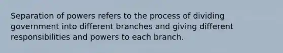 Separation of powers refers to the process of dividing government into different branches and giving different responsibilities and powers to each branch.