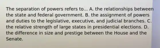 The separation of powers refers to... A. the relationships between the state and federal government. B. the assignment of powers and duties to the legislative, executive, and judicial branches. C. the relative strength of large states in presidential elections. D. the difference in size and prestige between the House and the Senate.