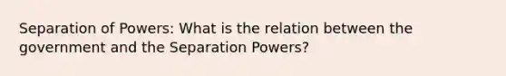 Separation of Powers: What is the relation between the government and the Separation Powers?