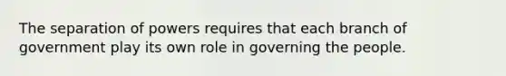 The separation of powers requires that each branch of government play its own role in governing the people.