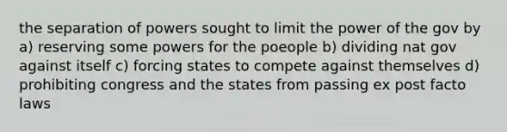 the separation of powers sought to limit the power of the gov by a) reserving some powers for the poeople b) dividing nat gov against itself c) forcing states to compete against themselves d) prohibiting congress and the states from passing ex post facto laws