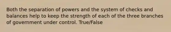 Both the separation of powers and the system of checks and balances help to keep the strength of each of the three branches of government under control. True/False