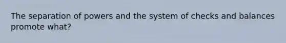 The separation of powers and the system of checks and balances promote what?