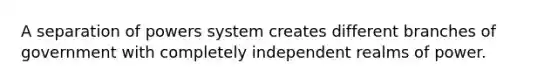 A separation of powers system creates different branches of government with completely independent realms of power.