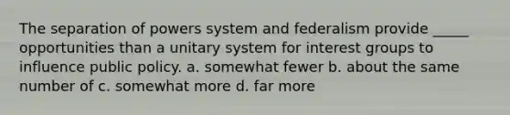 The separation of powers system and federalism provide _____ opportunities than a unitary system for interest groups to influence public policy. a. somewhat fewer b. about the same number of c. somewhat more d. far more