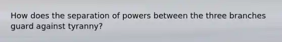 How does the separation of powers between the three branches guard against tyranny?
