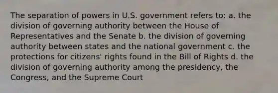 The separation of powers in U.S. government refers to: a. the division of governing authority between the House of Representatives and the Senate b. the division of governing authority between states and the national government c. the protections for citizens' rights found in the Bill of Rights d. the division of governing authority among the presidency, the Congress, and the Supreme Court