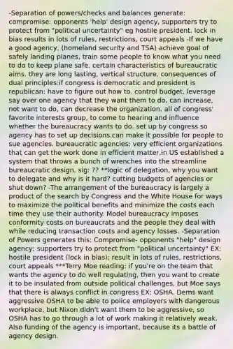 -Separation of powers/checks and balances generate: compromise: opponents 'help' design agency, supporters try to protect from "political uncertainty" eg hostile president. lock in bias results in lots of rules, restrictions, court appeals -If we have a good agency, (homeland security and TSA) achieve goal of safely landing planes, train some people to know what you need to do to keep plane safe. certain characteristics of bureaucratic aims. they are long lasting, vertical structure. consequences of dual principles:if congress is democratic and president is republican: have to figure out how to. control budget, leverage say over one agency that they want them to do, can increase, not want to do, can decrease the organization. all of congress' favorite interests group, to come to hearing and influence whether the bureaucracy wants to do. set up by congress so agency has to set up decisions.can make it possible for people to sue agencies. bureaucratic agencies: very efficient organizations that can get the work done in efficient matter,in US established a system that throws a bunch of wrenches into the streamline bureaucratic design. sig: ?? **logic of delegation, why you want to delegate and why is it hard? cutting budgets of agencies or shut down? -The arrangement of the bureaucracy is largely a product of the search by Congress and the White House for ways to maximize the political benefits and minimize the costs each time they use their authority. Model bureaucracy imposes conformity costs on bureaucrats and the people they deal with while reducing transaction costs and agency losses. -Separation of Powers generates this: Compromise- opponents "help" design agency; supporters try to protect from "political uncertainty" EX: hostile president (lock in bias); result in lots of rules, restrictions, court appeals ***Terry Moe reading: if you're on the team that wants the agency to do well regulating, then you want to create it to be insulated from outside political challenges, but Moe says that there is always conflict in congress EX: OSHA. Dems want aggressive OSHA to be able to police employers with dangerous workplace, but Nixon didn't want them to be aggressive, so OSHA has to go through a lot of work making it relatively weak. Also funding of the agency is important, because its a battle of agency design.