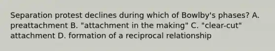 Separation protest declines during which of Bowlby's phases? A. preattachment B. "attachment in the making" C. "clear-cut" attachment D. formation of a reciprocal relationship