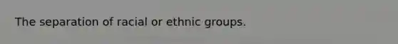 The separation of racial or ethnic groups.