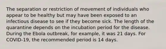 The separation or restriction of movement of individuals who appear to be healthy but may have been exposed to an infectious disease to see if they become sick. The length of the quarantine depends on the incubation period for the disease. During the Ebola outbreak, for example, it was 21 days. For COVID-19, the recommended period is 14 days.