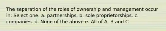 The separation of the roles of ownership and management occur in: Select one: a. partnerships. b. sole proprietorships. c. companies. d. None of the above e. All of A, B and C