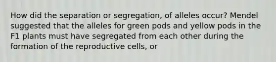 How did the separation or segregation, of alleles occur? Mendel suggested that the alleles for green pods and yellow pods in the F1 plants must have segregated from each other during the formation of the reproductive cells, or