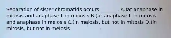 Separation of sister chromatids occurs _______. A.)at anaphase in mitosis and anaphase II in meiosis B.)at anaphase II in mitosis and anaphase in meiosis C.)in meiosis, but not in mitosis D.)in mitosis, but not in meiosis