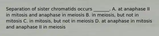 Separation of sister chromatids occurs _______. A. at anaphase II in mitosis and anaphase in meiosis B. in meiosis, but not in mitosis C. in mitosis, but not in meiosis D. at anaphase in mitosis and anaphase II in meiosis