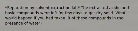 *Separation by solvent extraction lab* The extracted acidic and basic compounds were left for few days to get dry solid. What would happen if you had taken IR of these compounds in the presence of water?