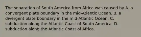 The separation of South America from Africa was caused by A. a convergent plate boundary in the mid-Atlantic Ocean. B. a divergent plate boundary in the mid-Atlantic Ocean. C. subduction along the Atlantic Coast of South America. D. subduction along the Atlantic Coast of Africa.