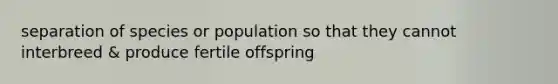 separation of species or population so that they cannot interbreed & produce fertile offspring