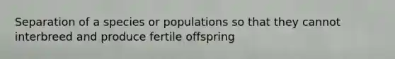 Separation of a species or populations so that they cannot interbreed and produce fertile offspring