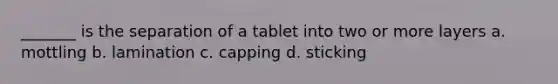 _______ is the separation of a tablet into two or more layers a. mottling b. lamination c. capping d. sticking