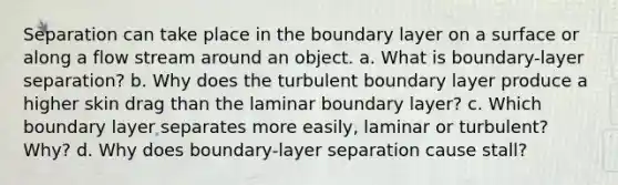 Separation can take place in the boundary layer on a surface or along a flow stream around an object. a. What is boundary-layer separation? b. Why does the turbulent boundary layer produce a higher skin drag than the laminar boundary layer? c. Which boundary layer separates more easily, laminar or turbulent? Why? d. Why does boundary-layer separation cause stall?