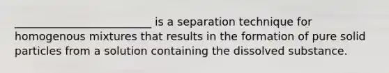 _________________________ is a separation technique for homogenous mixtures that results in the formation of pure solid particles from a solution containing the dissolved substance.