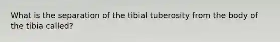 What is the separation of the tibial tuberosity from the body of the tibia called?