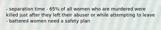 - separation time - 65% of all women who are murdered were killed just after they left their abuser or while attempting to leave - battered women need a safety plan