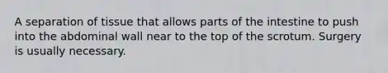 A separation of tissue that allows parts of the intestine to push into the abdominal wall near to the top of the scrotum. Surgery is usually necessary.