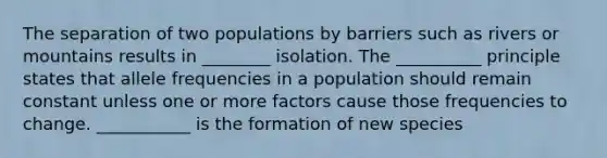 The separation of two populations by barriers such as rivers or mountains results in ________ isolation. The __________ principle states that allele frequencies in a population should remain constant unless one or more factors cause those frequencies to change. ___________ is the formation of new species