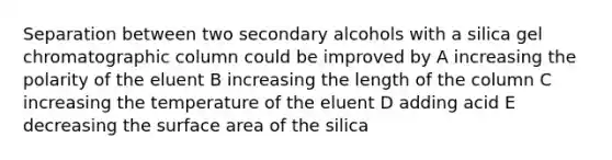 Separation between two secondary alcohols with a silica gel chromatographic column could be improved by A increasing the polarity of the eluent B increasing the length of the column C increasing the temperature of the eluent D adding acid E decreasing the <a href='https://www.questionai.com/knowledge/kEtsSAPENL-surface-area' class='anchor-knowledge'>surface area</a> of the silica